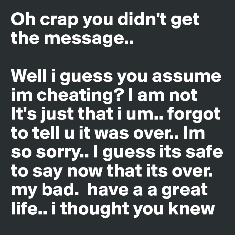 Oh crap you didn't get the message..

Well i guess you assume im cheating? I am not It's just that i um.. forgot to tell u it was over.. Im so sorry.. I guess its safe to say now that its over. my bad.  have a a great life.. i thought you knew 