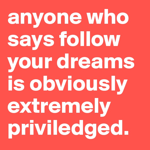 anyone who says follow your dreams is obviously extremely priviledged. 