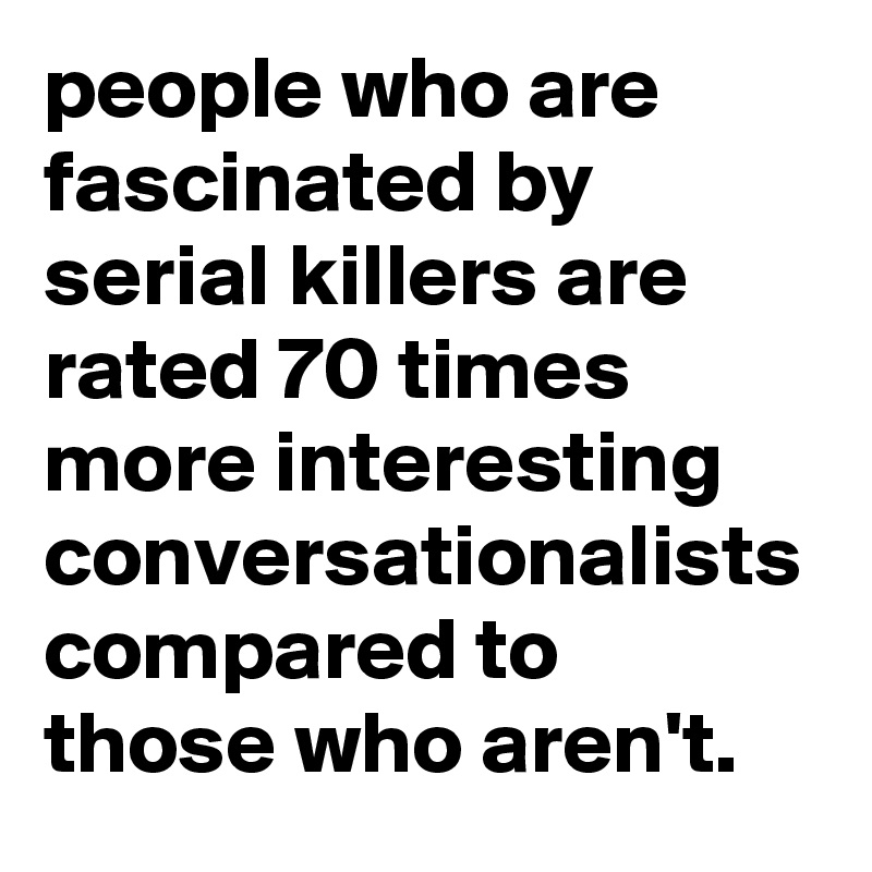 people who are fascinated by serial killers are rated 70 times more interesting conversationalists compared to those who aren't.