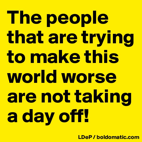 The people that are trying to make this world worse are not taking a day off!