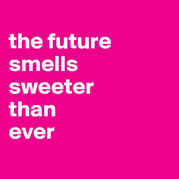
the future smells
sweeter
than
ever
