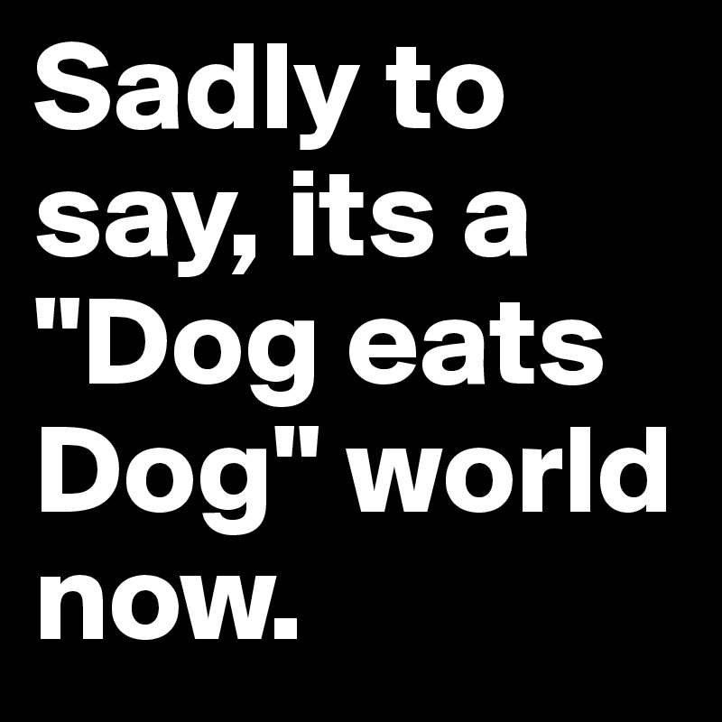 Sadly to say, its a "Dog eats Dog" world now.