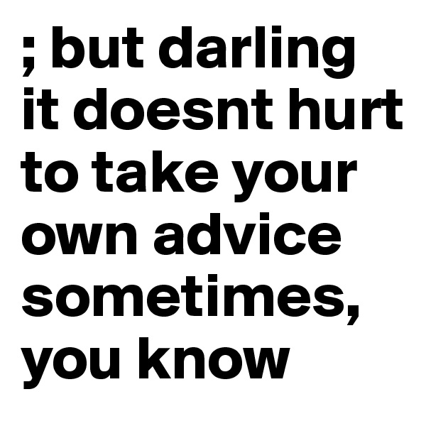 ; but darling it doesnt hurt to take your own advice sometimes, you know