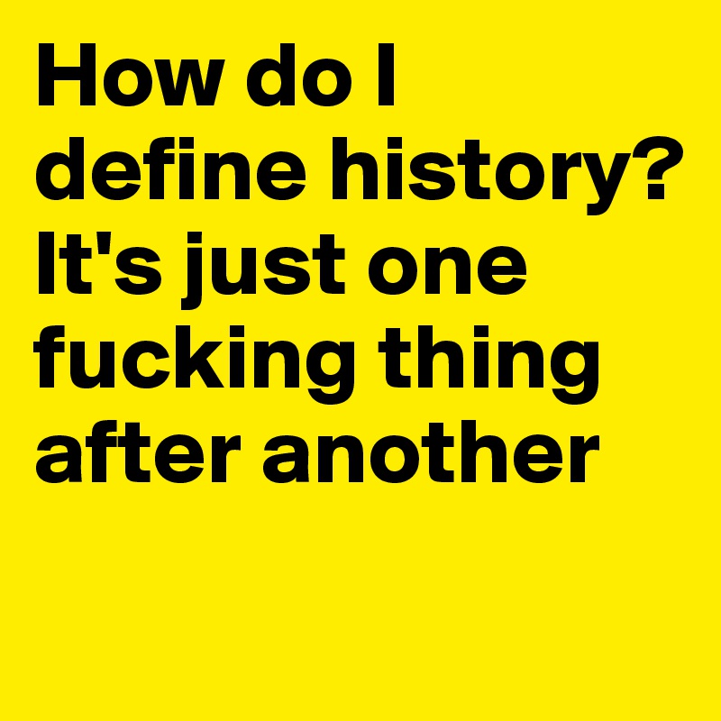 How do I define history? 
It's just one fucking thing after another
