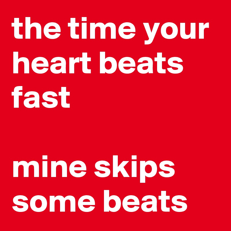 the time your heart beats fast

mine skips some beats