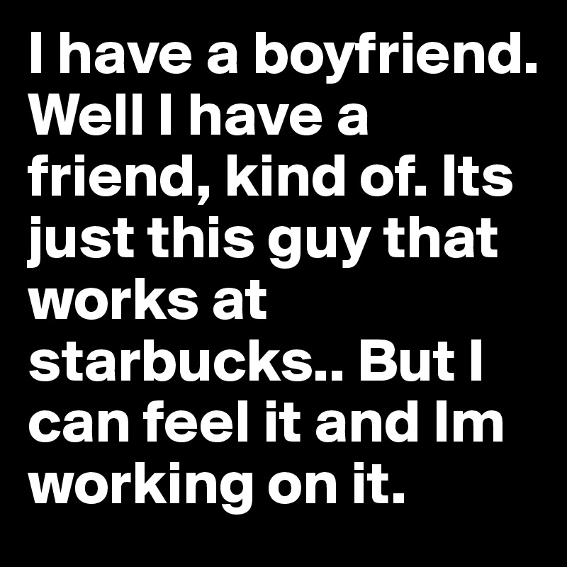 I have a boyfriend. Well I have a friend, kind of. Its just this guy that works at starbucks.. But I can feel it and Im working on it. 