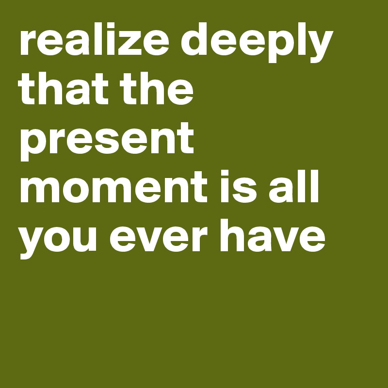 realize deeply
that the present moment is all you ever have

