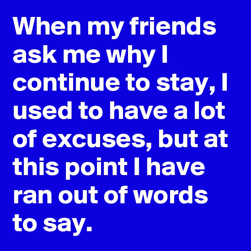 When my friends ask me why I continue to stay, I used to have a lot of excuses, but at this point I have ran out of words to say.