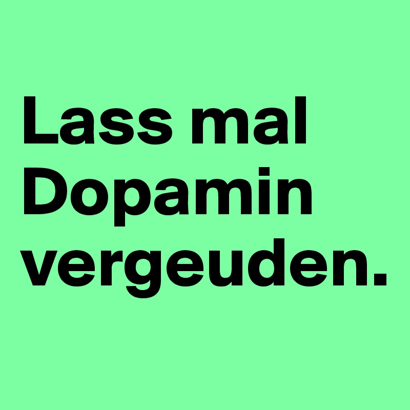 
Lass mal Dopamin vergeuden.
