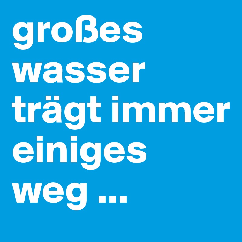großes wasser trägt immer einiges weg ...