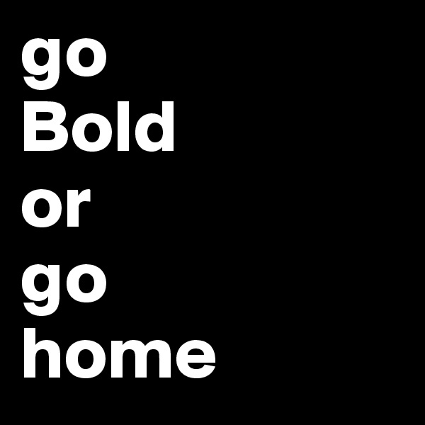 go
Bold
or
go
home 