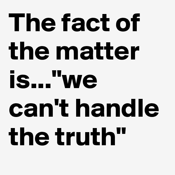 The fact of the matter is..."we can't handle the truth" 