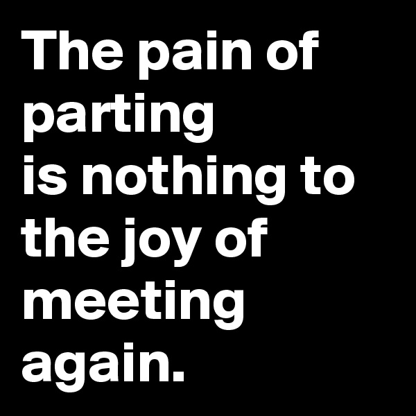 The pain of parting
is nothing to the joy of meeting again.