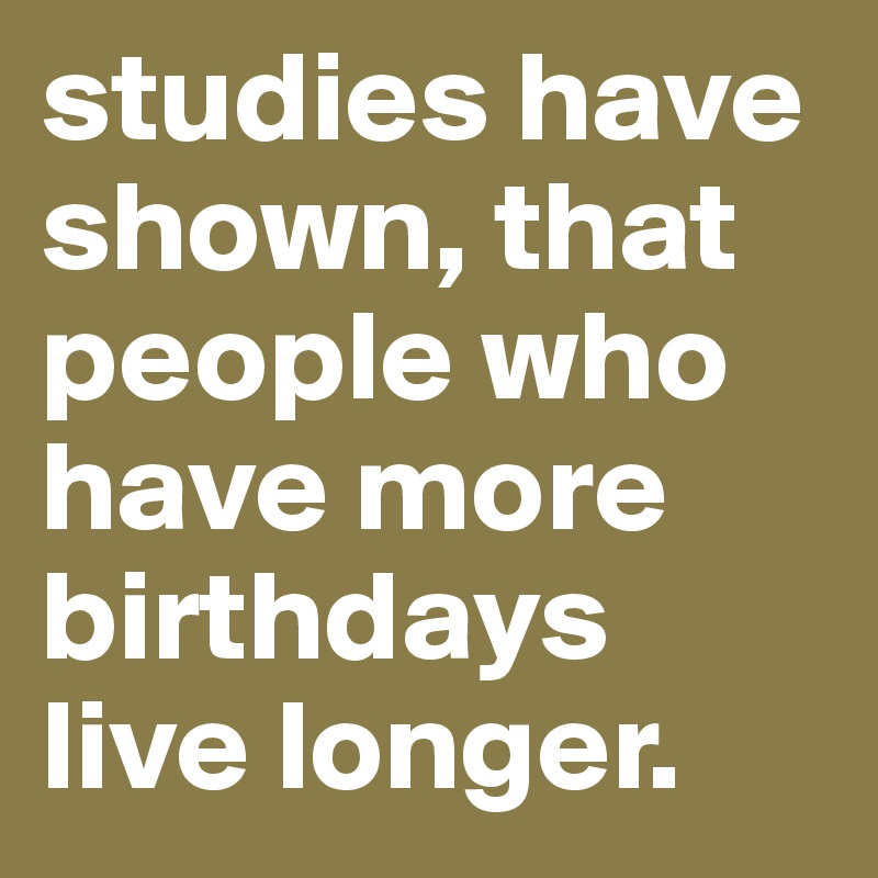 studies have shown, that people who have more birthdays live longer.