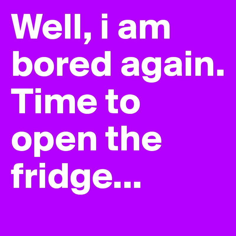 Well, i am bored again.
Time to open the fridge...