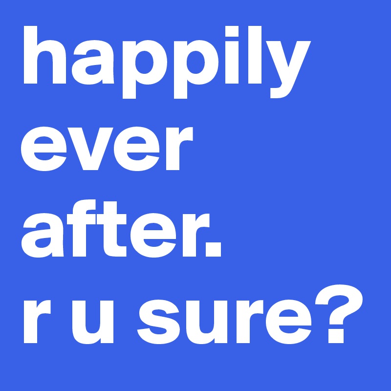 happily ever after.
r u sure? 