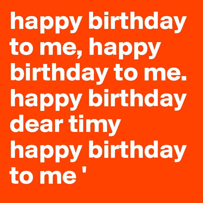 happy birthday to me, happy birthday to me. happy birthday dear timy happy birthday to me ' 