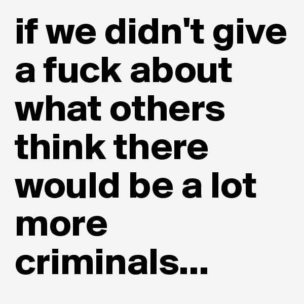 if we didn't give a fuck about what others think there would be a lot more criminals...