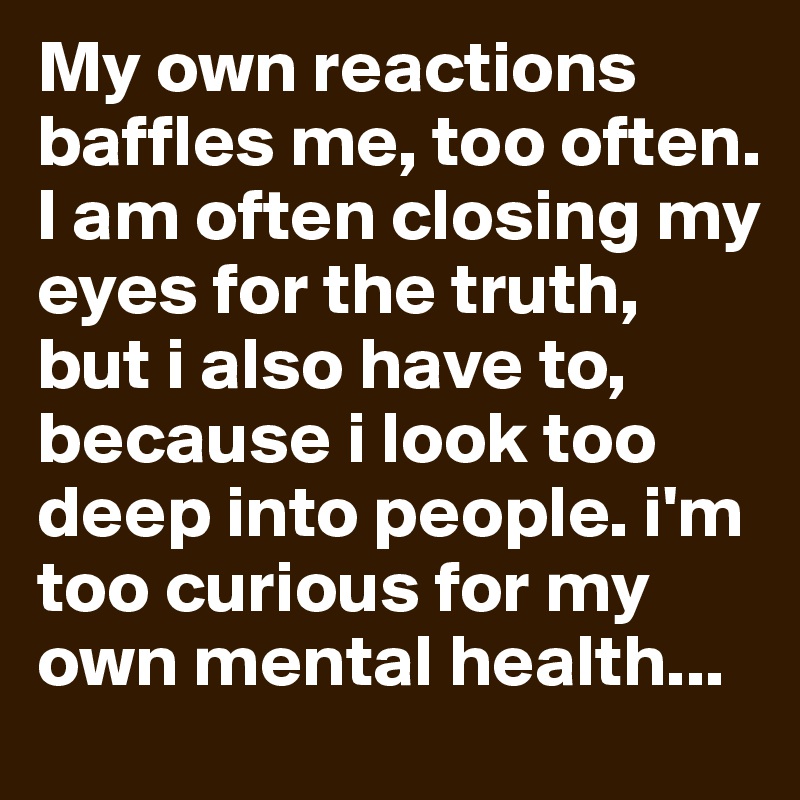 My own reactions baffles me, too often. I am often closing my eyes for the truth, but i also have to, because i look too deep into people. i'm too curious for my own mental health...