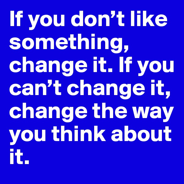 If you don’t like something, change it. If you can’t change it, change the way you think about it.