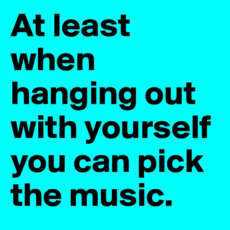 At least when hanging out with yourself you can pick the music. 