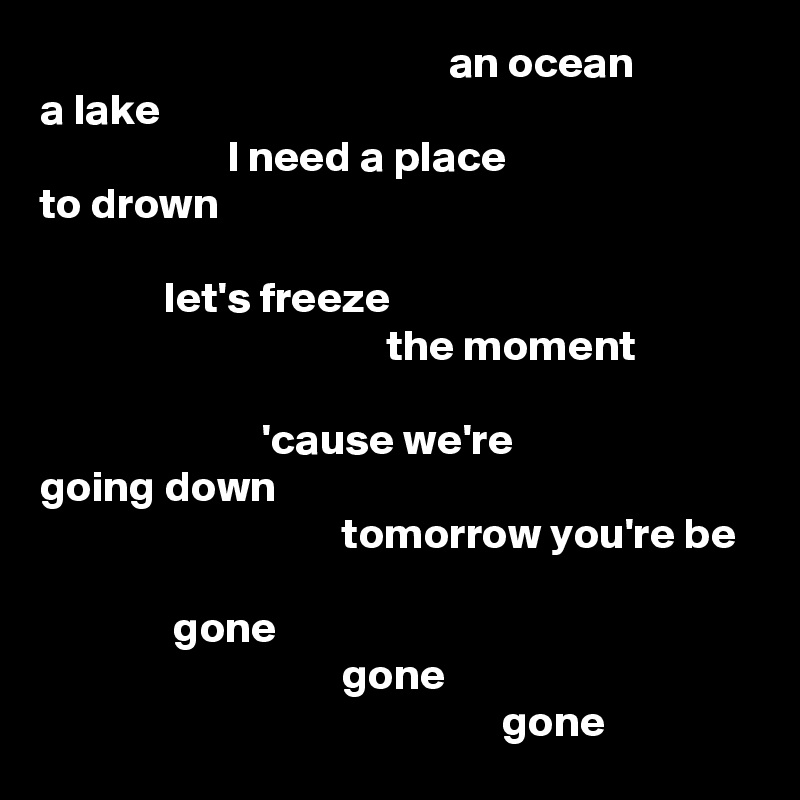                                               an ocean
a lake
                     I need a place
to drown

              let's freeze
                                       the moment

                         'cause we're
going down
                                  tomorrow you're be

               gone
                                  gone
                                                    gone