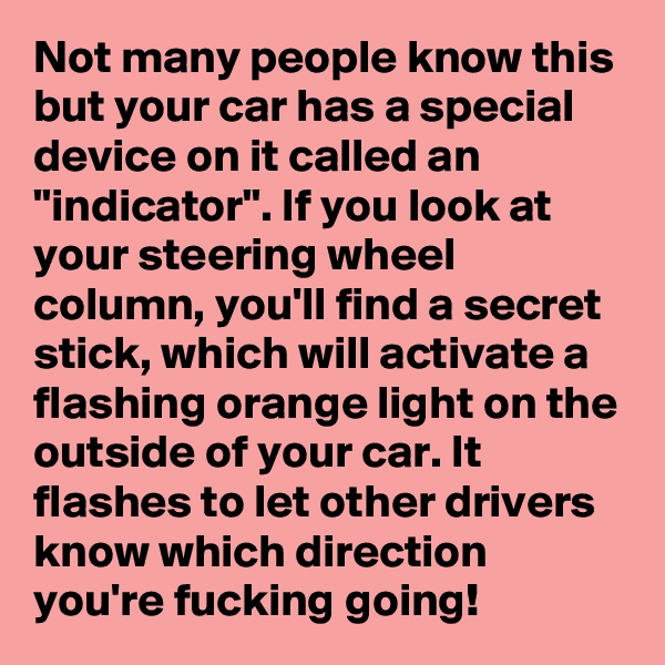 Not many people know this but your car has a special device on it called an "indicator". If you look at your steering wheel column, you'll find a secret stick, which will activate a flashing orange light on the outside of your car. It flashes to let other drivers know which direction you're fucking going!