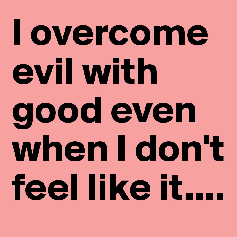 I overcome evil with good even when I don't feel like it....