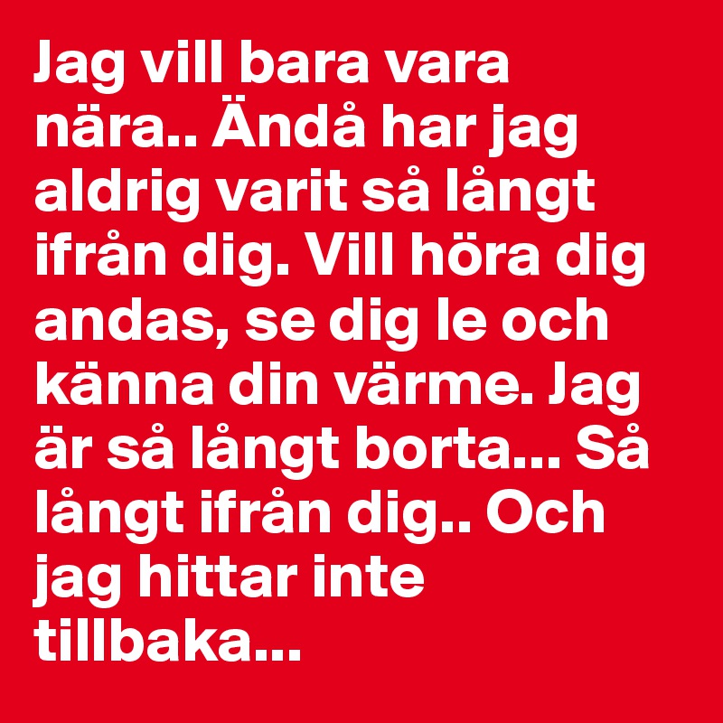 Jag vill bara vara nära.. Ändå har jag aldrig varit så långt ifrån dig. Vill höra dig andas, se dig le och känna din värme. Jag är så långt borta... Så långt ifrån dig.. Och jag hittar inte tillbaka... 