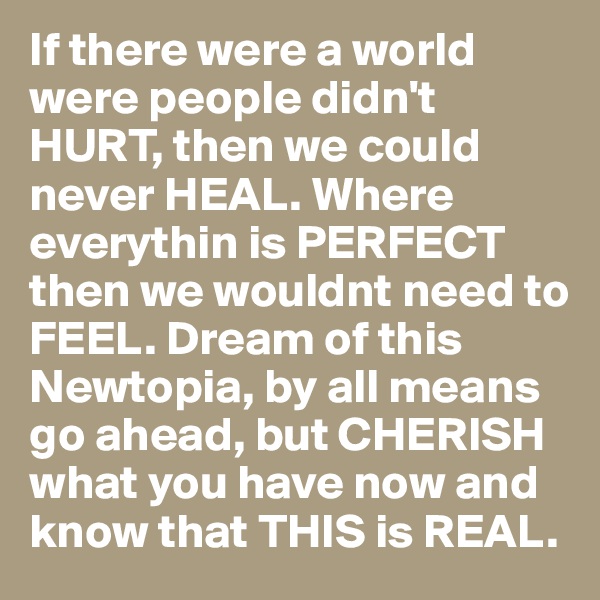 If there were a world were people didn't HURT, then we could never HEAL. Where everythin is PERFECT then we wouldnt need to FEEL. Dream of this Newtopia, by all means go ahead, but CHERISH what you have now and know that THIS is REAL.