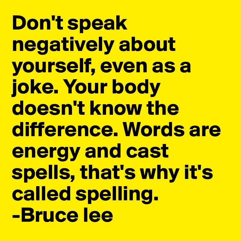 Don't speak negatively about yourself, even as a joke. Your body doesn't know the difference. Words are energy and cast spells, that's why it's called spelling.
-Bruce lee