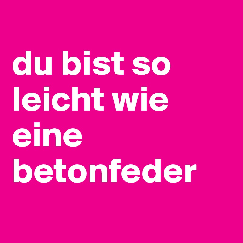 
du bist so leicht wie eine betonfeder
