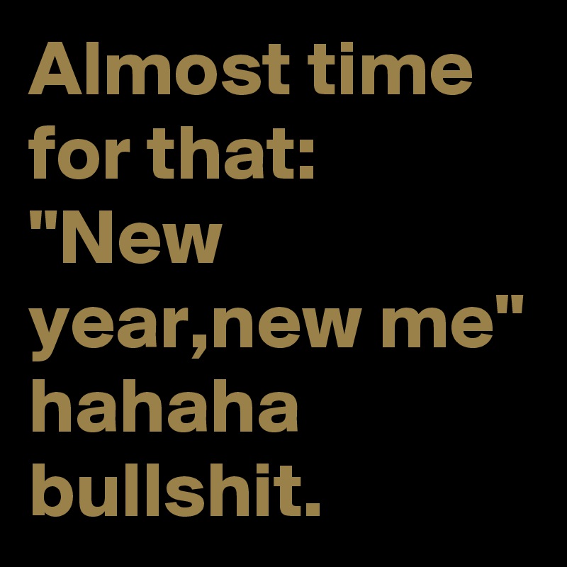 Almost time for that:
"New year,new me" hahaha bullshit.