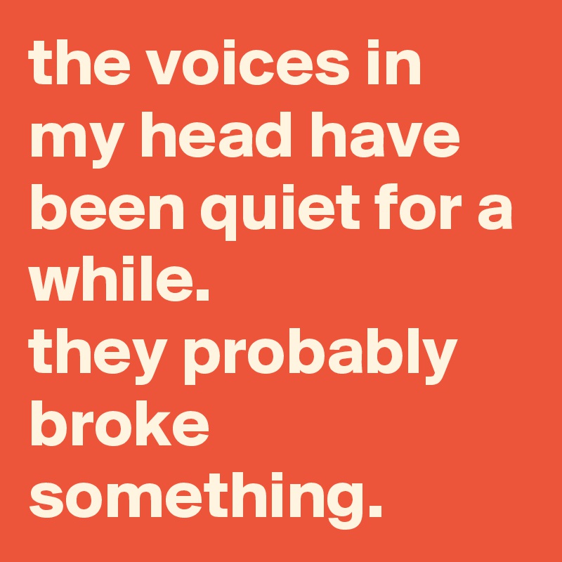 the voices in my head have been quiet for a while. they probably broke ...