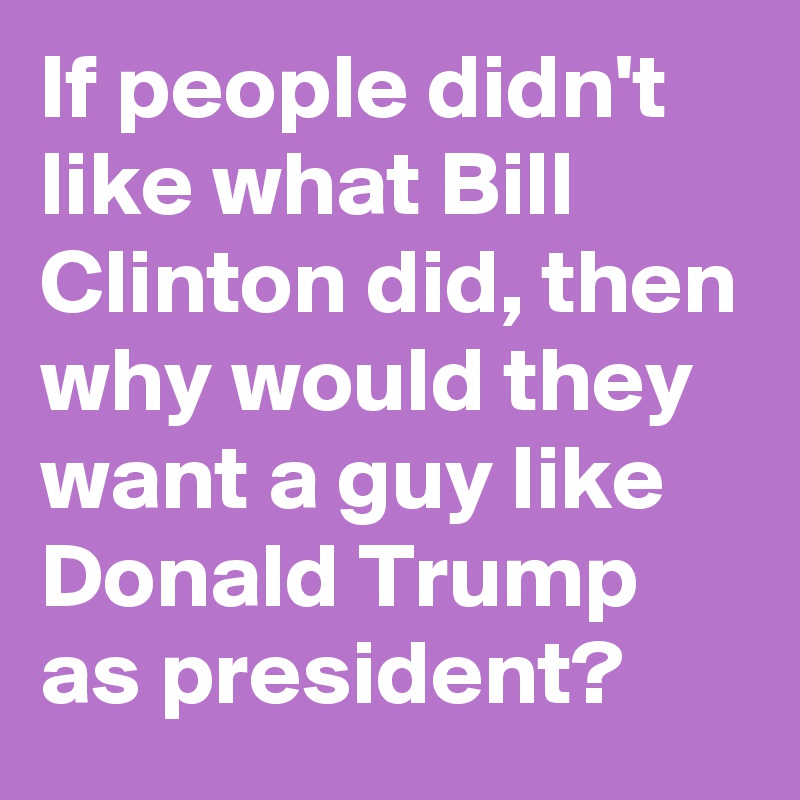 If people didn't like what Bill Clinton did, then why would they want a guy like Donald Trump as president?  