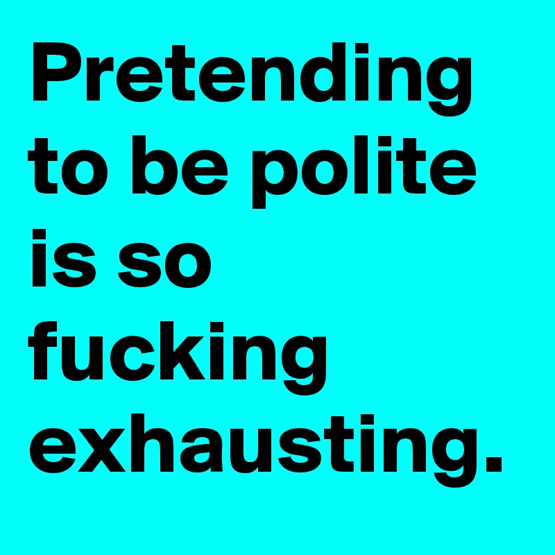 Pretending to be polite is so fucking exhausting.