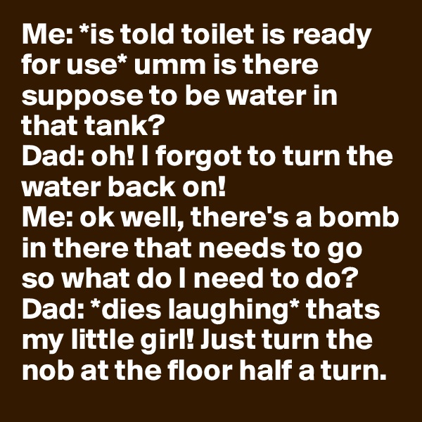 Me: *is told toilet is ready for use* umm is there suppose to be water in that tank? 
Dad: oh! I forgot to turn the water back on! 
Me: ok well, there's a bomb in there that needs to go so what do I need to do? 
Dad: *dies laughing* thats my little girl! Just turn the nob at the floor half a turn. 