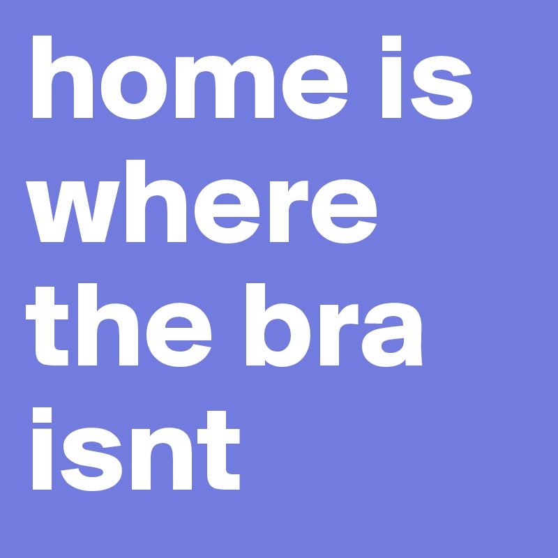 home is where the bra isnt