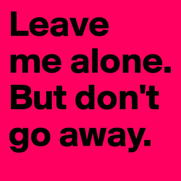 Leave 
me alone. 
But don't go away.