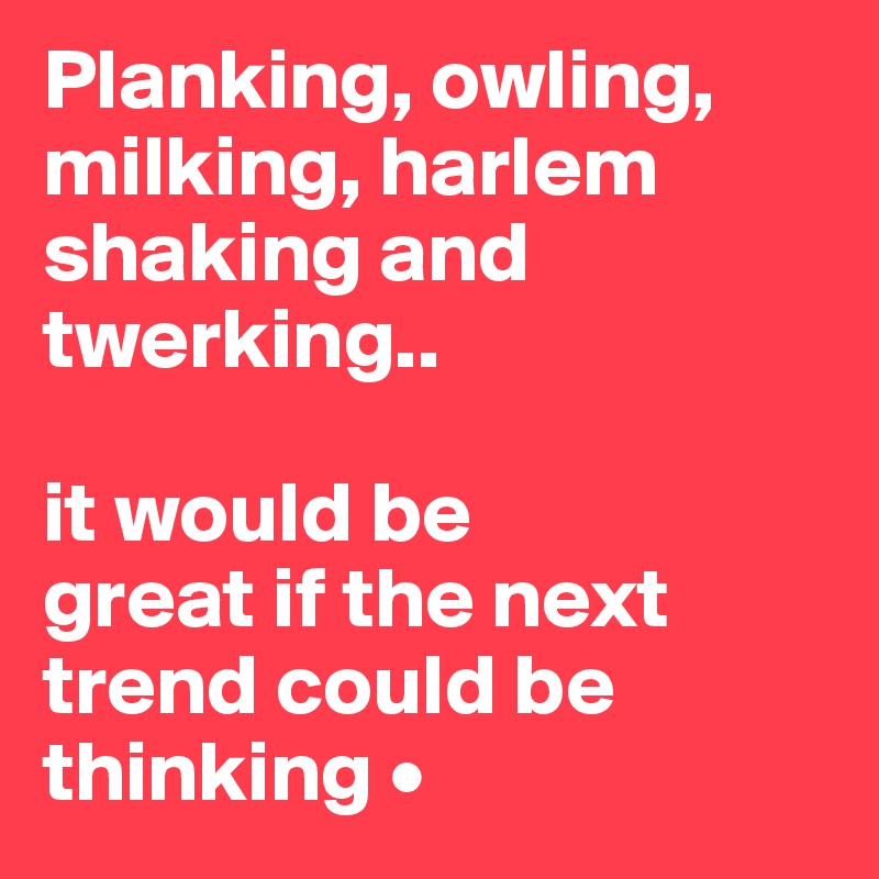 Planking, owling, milking, harlem shaking and twerking..

it would be
great if the next
trend could be thinking •