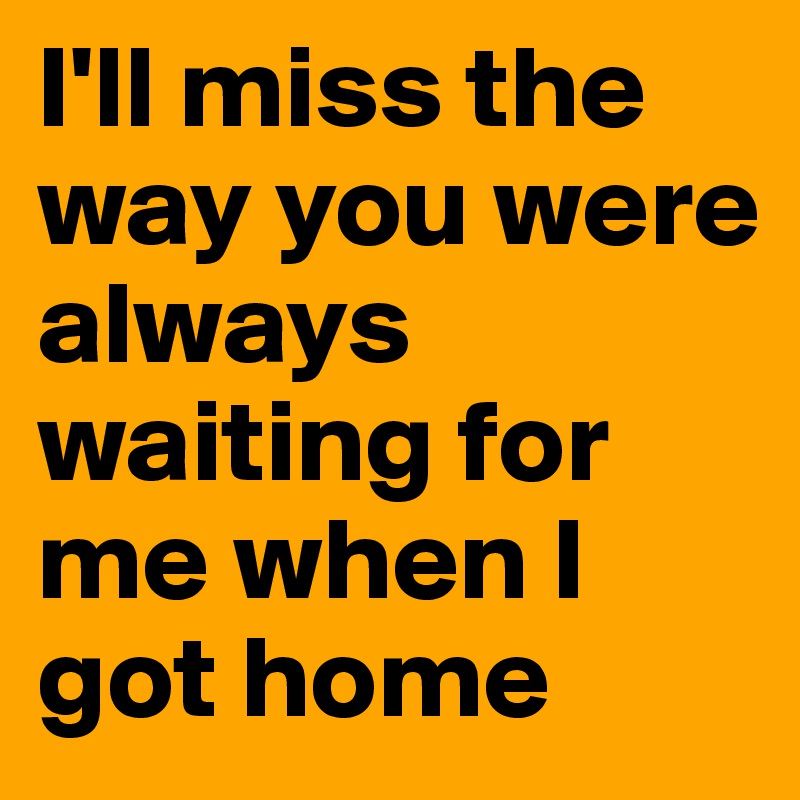 I'll miss the way you were always waiting for me when I got home