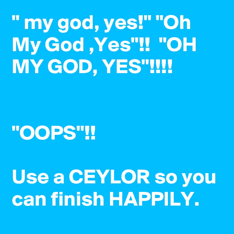 " my god, yes!" "Oh My God ,Yes"!!  "OH MY GOD, YES"!!!!


"OOPS"!!

Use a CEYLOR so you can finish HAPPILY.