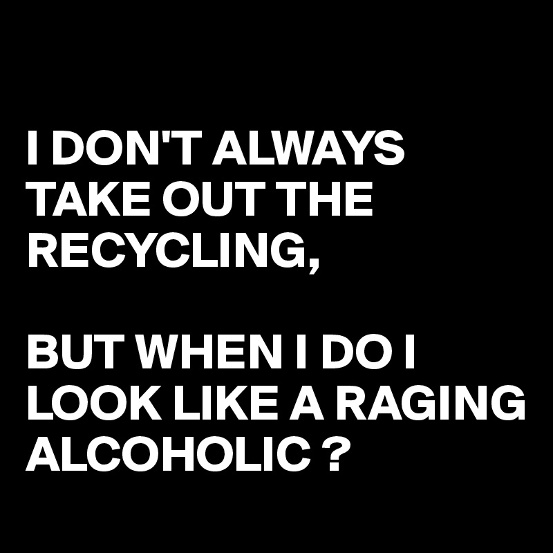 

I DON'T ALWAYS TAKE OUT THE RECYCLING,

BUT WHEN I DO I LOOK LIKE A RAGING ALCOHOLIC ?