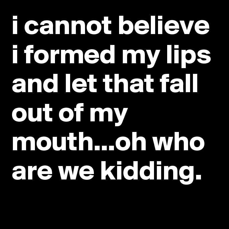 i cannot believe i formed my lips and let that fall out of my mouth...oh who are we kidding.