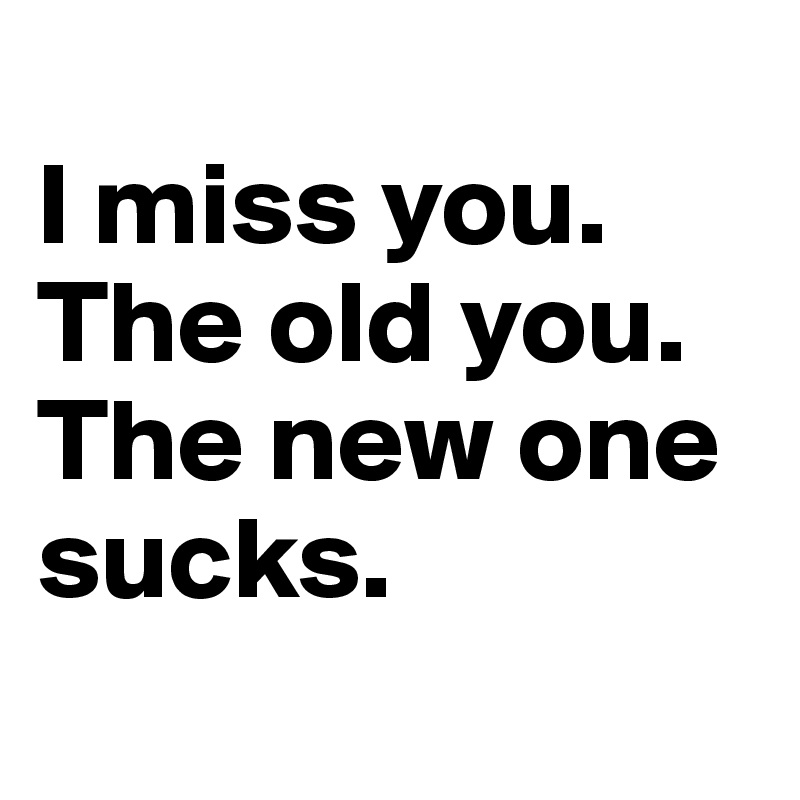 
I miss you.
The old you.
The new one sucks.
