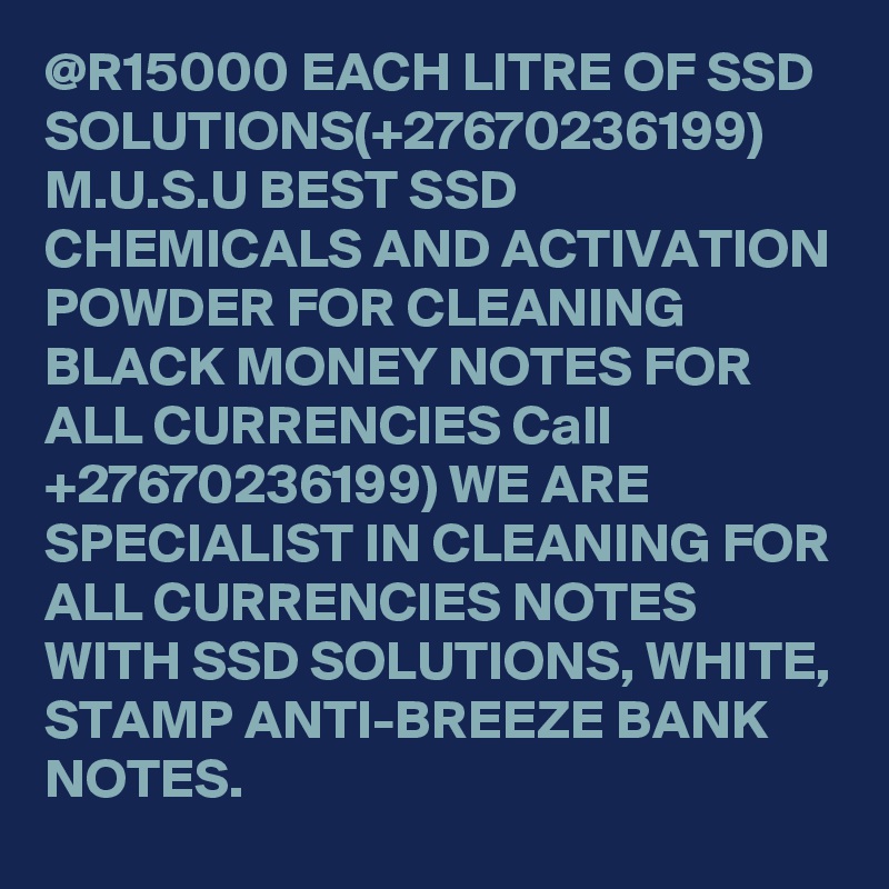 @R15000 EACH LITRE OF SSD SOLUTIONS(+27670236199) M.U.S.U BEST SSD CHEMICALS AND ACTIVATION POWDER FOR CLEANING BLACK MONEY NOTES FOR ALL CURRENCIES Call +27670236199) WE ARE SPECIALIST IN CLEANING FOR ALL CURRENCIES NOTES WITH SSD SOLUTIONS, WHITE, STAMP ANTI-BREEZE BANK NOTES. 