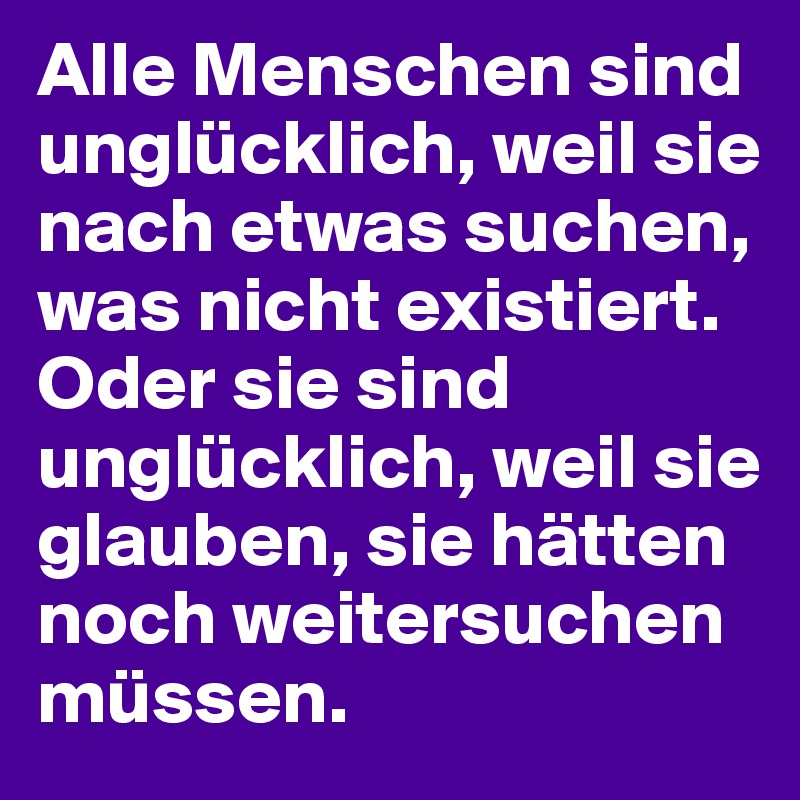 Alle Menschen sind unglücklich, weil sie nach etwas suchen, was nicht existiert. Oder sie sind unglücklich, weil sie glauben, sie hätten noch weitersuchen müssen.