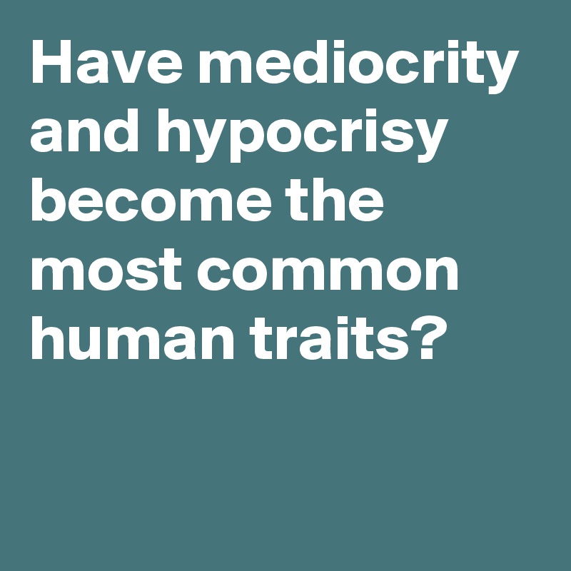 Have mediocrity and hypocrisy become the most common human traits?

