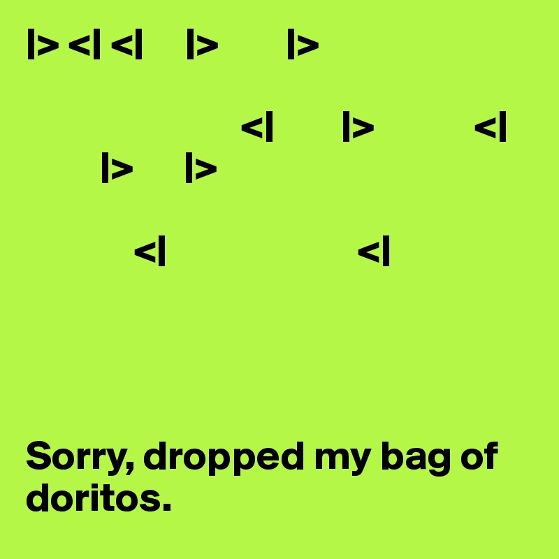 |> <| <|     |>        |>
    
                          <|        |>            <|
         |>      |>

             <|                       <|




Sorry, dropped my bag of doritos.