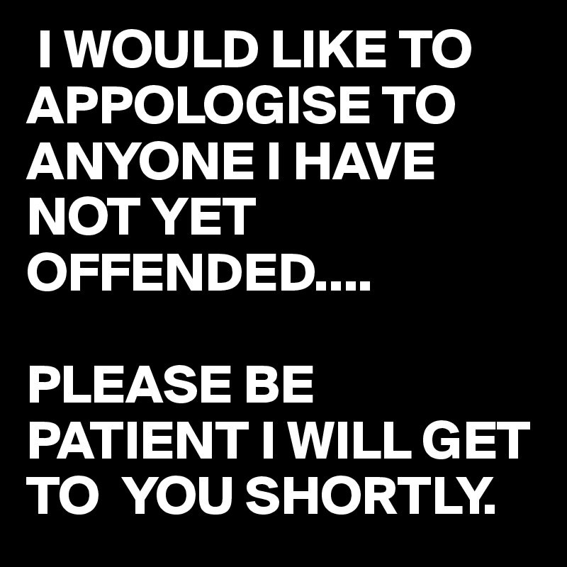  I WOULD LIKE TO APPOLOGISE TO ANYONE I HAVE NOT YET OFFENDED....

PLEASE BE PATIENT I WILL GET TO  YOU SHORTLY.